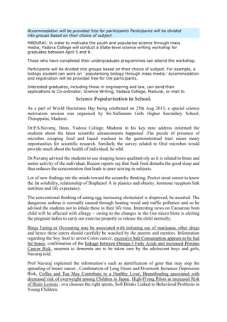 Accommodation will be provided free for participants Participants will be divided
into groups based on their choice of subject
MADURAI: In order to motivate the youth and popularise science through mass
media, Yadava College will conduct a State-level science writing workshop for
graduates between April 5 and 8.
Those who have completed their undergraduate programmes can attend the workshop.
Participants will be divided into groups based on their choice of subject. For example, a
biology student can work on `popularising biology through mass media.' Accommodation
and registration will be provided free for the participants.
Interested graduates, including those in engineering and law, can send their
applications to Co-ordinator, Science Writing, Yadava College, Madurai, or mail to
Science Popularisation in School.
As a part of World Doctorates Day being celebrated on 25th Aug 2013, a special science
motivation session was organised by Sri.Nallamani Girls Higher Secondary School,
Thiruppalai, Madurai.
Dr.P.S.Navaraj, Dean, Yadava College, Madurai in his key note address informed the
students about the latest scientific advancements happened .The puzzle of presence of
microbes escaping food and liquid washout in the gastrointestinal tract raises many
opportunities for scientific research. Similarly the survey related to Oral microbes would
provide much about the health of individual, he told.
Dr.Navaraj advised the students to use sleeping hours qualitatively as it is related to brain and
motor activity of the individual. Recent reports say that Junk food disturbs the good sleep and
thus reduces the concentration that leads to poor scoring in subjects.
Lot of new findings stir the minds toward the scientific thinking; Pocket sized sensor to know
the fat solubility, relationship of Bisphenol A in plastics and obesity, hormone receptors link
nutrition and life expectancy.
The conventional thinking of eating egg increasing cholesterol is disproved, he asserted. The
dangerous asthma is normally caused through heating wood and traffic pollution and so he
advised the students not to inhale these in their life time. Interesting news on Caesarean born
child will be affected with allergy – owing to the changes in the Gut micro biota is alerting
the pregnant ladies to carry out exercise properly to release the child normally.
Binge Eating or Overeating may be associated with initiating use of marijuana, other drugs
and hence these eaters should carefully be watched by the parents and mentors. Information
regarding the Soy food to arrest Colon cancer, excessive Salt Consumption appears to be bad
for bones, confirmation of the linkage between Omega-3 Fatty Acids and increased Prostate
Cancer Risk, anaemia to dementia are to be taken care by the adolescent boys and girls,
Navaraj told.
Prof Navaraj explained the information‘s such as dentification of gene that may stop the
spreading of breast cancer , Combination of Long Hours and Overwork Increases Depression
Risk, Coffee and Tea May Contribute to a Healthy Liver, Breastfeeding associated with
decreased risk of overweight among Children in Japan, High-Flying Pilots at increased Risk
of Brain Lesions , ova chooses the right sperm, Soft Drinks Linked to Behavioral Problems in
Young Children.
 