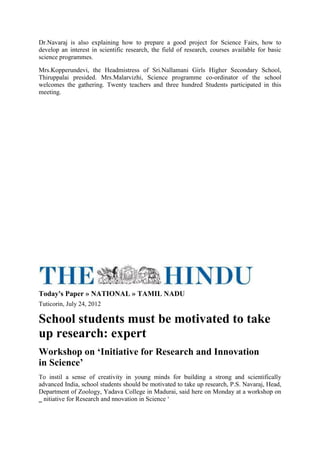 Dr.Navaraj is also explaining how to prepare a good project for Science Fairs, how to
develop an interest in scientific research, the field of research, courses available for basic
science programmes.
Mrs.Kopperundevi, the Headmistress of Sri.Nallamani Girls Higher Secondary School,
Thiruppalai presided. Mrs.Malarvizhi, Science programme co-ordinator of the school
welcomes the gathering. Twenty teachers and three hundred Students participated in this
meeting.
Today's Paper » NATIONAL » TAMIL NADU
Tuticorin, July 24, 2012
School students must be motivated to take
up research: expert
Workshop on ‘Initiative for Research and Innovation
in Science’
To instil a sense of creativity in young minds for building a strong and scientifically
advanced India, school students should be motivated to take up research, P.S. Navaraj, Head,
Department of Zoology, Yadava College in Madurai, said here on Monday at a workshop on
‗ nitiative for Research and nnovation in Science ‘
 