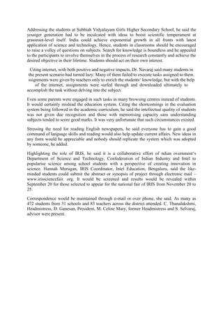 Addressing the students at Subbiah Vidyalayam Girls Higher Secondary School, he said the
younger generation had to be inculcated with ideas to boost scientific temperament at
grassroot-level itself. India could achieve exponential growth in all fronts with latest
application of science and technology. Hence, students in classrooms should be encouraged
to raise a volley of questions on subjects. Search for knowledge is boundless and he appealed
to the participants to involve themselves in the process of research constantly and achieve the
desired objective in their lifetime. Students should act on their own interest.
Citing internet, with both positive and negative impacts, Dr. Navaraj said many students in
the present scenario had turned lazy. Many of them failed to execute tasks assigned to them.
ssignments were given by teachers only to enrich the students‘ knowledge, but with the help
of the internet, assignments were surfed through and downloaded ultimately to
accomplish the task without delving into the subject.
Even some parents were engaged in such tasks in many browsing centres instead of students.
It would certainly mislead the education system. Citing the shortcomings in the evaluation
system being followed in the academic curriculum, he said the intellectual quality of students
was not given due recognition and those with memorising capacity sans understanding
subjects tended to score good marks. It was very unfortunate that such circumstances existed.
Stressing the need for reading English newspapers, he said everyone has to gain a good
command of language skills and reading would also help update current affairs. New ideas in
any form would be appreciable and nobody should replicate the system which was adopted
by someone, he added.
Highlighting the role of IRIS, he said it is a collaborative effort of ndian overnment‘s
Department of Science and Technology, Confederation of Indian Industry and Intel to
popularise science among school students with a perspective of creating innovation in
science. Hannah Murugan, IRIS Coordinator, Intel Education, Bengaluru, said the like-
minded students could submit the abstract or synopsis of project through electronic mail –
www.irissciencefair. org. It would be screened and results would be revealed within
September 20 for those selected to appear for the national fair of IRIS from November 20 to
25.
Correspondence would be maintained through e-mail or over phone, she said. As many as
472 students from 31 schools and 83 teachers across the district attended. C. Thanalakshmi,
Headmistress, D. Ganesan, President, M. Celine Mary, former Headmistress and S. Selvaraj,
advisor were present.
 