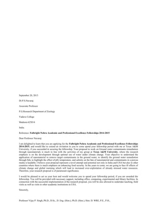 September 20, 2013
Dr.P.S.Navaraj
Associate Professor
P.G.Research Department of Zoology
Yadava College
Madurai-625014
India.
Reference: Fulbright-Nehru Academic and Professional Excellence Fellowships 2014-2015
Dear Professor Navaraj:
I am delighted to learn that you are applying for the Fulbright-Nehru Academic and Professional Excellence Fellowships
2014-2015, and would like to extend an invitation to you to come spend your fellowship period with me at Texas A&M
University, if you succeeded in securing the fellowship. Your proposal to work on Ground water contaminants remediation
through nanomaterials is much in line with the activities of my group at Texas A&M University, where the research
emphasis is on the development through optimal use of water under climate change. Your objective to understand the
application of nanomaterial to remove target contaminants in the ground water, to identify the ground water remediation
through fish, to highlight the effect of pH, temperature, and salinity on the fate of nanomaterial and contaminants in a porous
media is laudable. I believe your proposal represent a novel attempt and potential not only in India and USA but also in other
countries where there is much emphasis on enhancing food security. In the years to come, we are going to face ill effects of
climate change and global warming which will lead to increased over-exploitation of already stressed water resources.
Therefore, your research proposal is of paramount significance.
I would be pleased to act as your host and would welcome you to spend your fellowship period, if you are awarded the
fellowship. You will be provided with necessary support, including office, computing, experimental and library facilities. In
connection with the successful implementation of the research proposal, you will be also allowed to undertake teaching, field
visits as well as visits to other academic institutions in USA.
Sincerely,
Professor Vijay P. Singh, Ph.D., D.Sc., D. Eng. (Hon.), Ph.D. (Hon.), Hon. D. WRE, P.E., P.H.,
 