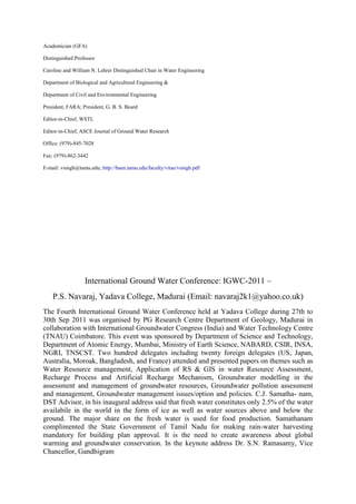Academician (GFA)
Distinguished Professor
Caroline and William N. Lehrer Distinguished Chair in Water Engineering
Department of Biological and Agricultural Engineering &
Department of Civil and Environmental Engineering
President, FARA; President, G. B. S. Board
Editor-in-Chief, WSTL
Editor-in-Chief, ASCE Journal of Ground Water Research
Office: (979)-845-7028
Fax: (979)-862-3442
E-mail: vsingh@tamu.edu; http://baen.tamu.edu/faculty/vitae/vsingh.pdf
International Ground Water Conference: IGWC-2011 –
P.S. Navaraj, Yadava College, Madurai (Email: navaraj2k1@yahoo.co.uk)
The Fourth International Ground Water Conference held at Yadava College during 27th to
30th Sep 2011 was organised by PG Research Centre Department of Geology, Madurai in
collaboration with International Groundwater Congress (India) and Water Technology Centre
(TNAU) Coimbatore. This event was sponsored by Department of Science and Technology,
Department of Atomic Energy, Mumbai, Ministry of Earth Science, NABARD, CSIR, INSA,
NGRI, TNSCST. Two hundred delegates including twenty foreign delegates (US, Japan,
Australia, Moroak, Bangladesh, and France) attended and presented papers on themes such as
Water Resource management, Application of RS & GIS in water Resource Assessment,
Recharge Process and Artificial Recharge Mechanism, Groundwater modelling in the
assessment and management of groundwater resources, Groundwater pollution assessment
and management, Groundwater management issues/option and policies. C.J. Samatha- nam,
DST Advisor, in his inaugural address said that fresh water constitutes only 2.5% of the water
availabile in the world in the form of ice as well as water sources above and below the
ground. The major share on the fresh water is used for food production. Samathanam
complimented the State Government of Tamil Nadu for making rain-water harvesting
mandatory for building plan approval. It is the need to create awareness about global
warming and groundwater conservation. In the keynote address Dr. S.N. Ramasamy, Vice
Chancellor, Gandhigram
 