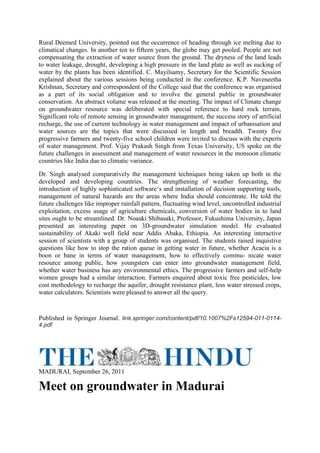 Rural Deemed University, pointed out the occurrence of heading through ice melting due to
climatical changes. In another ten to fifteen years, the globe may get pooled. People are not
compensating the extraction of water source from the ground. The dryness of the land leads
to water leakage, drought, developing a high pressure in the land plate as well as sucking of
water by the plants has been identified. C. Mayilsamy, Secretary for the Scientific Session
explained about the various sessions being conducted in the conference. K.P. Naveneetha
Krishnan, Secretary and correspondent of the College said that the conference was organised
as a part of its social obligation and to involve the general public in groundwater
conservation. An abstract volume was released at the meeting. The impact of Climate change
on groundwater resource was deliberated with special reference to hard rock terrain,
Significant role of remote sensing in groundwater management, the success story of artificial
recharge, the use of current technology in water management and impact of urbanisation and
water sources are the topics that were discussed in length and breadth. Twenty five
progressive farmers and twenty-five school children were invited to discuss with the experts
of water management. Prof. Vijay Prakash Singh from Texas University, US spoke on the
future challenges in assessment and management of water resources in the monsoon climatic
countries like India due to climatic variance.
Dr. Singh analysed comparatively the management techniques being taken up both in the
developed and developing countries. The strengthening of weather forecasting, the
introduction of highly sophisticated software‘s and installation of decision supporting tools,
management of natural hazards are the areas where India should concentrate. He told the
future challenges like improper rainfall pattern, fluctuating wind level, uncontrolled industrial
exploitation, excess usage of agriculture chemicals, conversion of water bodies in to land
sites ought to be streamlined. Dr. Noaaki Shibasaki, Professor, Fukushima University, Japan
presented an interesting paper on 3D-groundwater simulation model. He evaluated
sustainability of Akaki well field near Addis Abaka, Ethiopia. An interesting interactive
session of scientists with a group of students was organised. The students raised inquistive
questions like how to stop the ration queue in getting water in future, whether Acacia is a
boon or bane in terms of water management, how to effectively commu- nicate water
resource among public, how youngsters can enter into groundwater management field,
whether water business has any environmental ethics. The progressive farmers and self-help
women groups had a similar interaction. Farmers enquired about toxic free pesticides, low
cost methodology to recharge the aquifer, drought resistance plant, less water stressed crops,
water calculators. Scientists were pleased to answer all the query.
Published in Springer Journal. link.springer.com/content/pdf/10.1007%2Fs12594-011-0114-
4.pdf
MADURAI, September 26, 2011
Meet on groundwater in Madurai
 