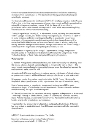 Groundwater experts from various national and international institutions are meeting
in Madurai from September 27 to 30 to deliberate on the impact of climate change on
groundwater resources.
The International Groundwater Conference (IGWC-2011) is being organised by the Yadava
College here by inviting water management/conservation experts and hydro geologists from
national-level organisations in the country. While the focus will be on effective
groundwater conservation methods, the experts will create public awareness of depleting
water sources and how to overcome the scarcity.
Talking to reporters on Saturday, K. P. Navaneethakrishnan, secretary and correspondent,
Yadava College, Madurai, said that the college was organising the conference as a part of
its social obligation and to involve the general public in groundwater conservation
movement. ―Recommendations and the outcome of the four-day conference will be
released as Madurai Declaration and sent to the Water Resources Ministry and policy
making bodies for appropriate interventions. Though we are an arts and science college, a
conference of this magnitude is arranged in public interest,‖ he said
The conference is organised by the college's Department of Zoology-Postgraduate
Research Centre in collaboration with International Groundwater Congress and Water
Technology Centre of Tamil Nadu Agricultural University, Coimbatore.
Water scarcity
K. Kannan, Principal and conference chairman, said that water scarcity was a burning issue
that needed attention from all sections of people to prevent water wars in future ―The
survey reports on groundwater levels are disturbing and hence the college has taken up the
conference as a social cause,‖ he said
According to P.S.Navaraj, conference organising secretary, the impact of climate change
on groundwater resources will be deliberated with special reference to hard rock terrain.
Delegates are coming from various countries, including the US, France, UK, Australia,
Bangladesh, Morocco and Sweden, besides representation from several States in the country.
Role of remote sensing in groundwater management, recharge, use of IT in water
management, impact of urbanisation on water sources and a few success stories and case
studies are among the topics listed in the agenda.
Dr. Navaraj informed that the conference was being supported by Department of Science and
Technology, Ministry of Earth Sciences, Council of Scientific and Industrial Research,
Indian National Science Academy and National Ground Research Institute in Hyderabad,
besides several other organisations and companies.
To explain how the groundwater level depletion had directly affected them, 25 farmers
had been invited to speak at the meet. Over 200 papers were expected to be presented in
the conference.
6/10/2019 Science motivation programme - The Hindu
https://www.thehindu.com/news/cities/Madurai/Science-
motivation-programme/article14512082.ece 1/5
 