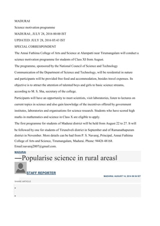 MADURAI
Science motivation programme
MADURAI:, JULY 28, 2016 00:00 IST
UPDATED: JULY 28, 2016 05:43 IST
SPECIAL CORRESPONDENT
The Annai Fathima College of Arts and Science at Alampatti near Tirumangalam will conduct a
science motivation programme for students of Class XI from August.
The programme, sponsored by the National Council of Science and Technology
Communication of the Department of Science and Technology, will be residential in nature
and participants will be provided free food and accommodation, besides travel expenses. Its
objective is to attract the attention of talented boys and girls to basic science streams,
according to M. S. Sha, secretary of the college.
Participants will have an opportunity to meet scientists, visit laboratories, listen to lectures on
current topics in science and also gain knowledge of the incentives offered by government
institutes, laboratories and organisations for science research. Students who have scored high
marks in mathematics and science in Class X are eligible to apply.
The first programme for students of Madurai district will be held from August 22 to 27. It will
be followed by one for students of Tirunelveli district in September and of Ramanathapuram
district in November. More details can be had from P. S. Navaraj, Principal, Annai Fathima
College of Arts and Science, Tirumangalam, Madurai. Phone: 94426 48168.
Email:navaraj2007@gmail.com.
MADURAI
―Popularise science in rural areas‖
STAFF REPORTER
MADURAI, AUGUST 14, 2014 09:54 IST
SHARE ARTICLE


 