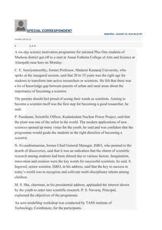 SPECIAL CORRESPONDENT
MADURAI:, AUGUST 25, 2016 06:24 IST
SHARE ARTICLE
 A A A
A six-day science motivation programme for talented Plus One students of
Madurai district got off to a start at Annai Fathima College of Arts and Science at
Alampatti near here on Monday.
C. E. Sooriyamoorthy, former Professor, Madurai Kamaraj University, who
spoke at the inaugural session, said that 20 to 35 years was the right age for
students to transform into active researchers or scientists. He felt that there was
a lot of knowledge gap between parents of urban and rural areas about the
importance of becoming a scientist.
The parents should feel proud of seeing their wards as scientists. Aiming to
become a scientist itself was the first step for becoming a good researcher, he
said.
P. Pandaram, Scientific Officer, Kudankulam Nuclear Power Project, said that
the plant was one of the safest in the world. The modern applications of new
sciences opened up many vistas for the youth, he said and was confident that the
programme would guide the students in the right direction of becoming a
scientist.
N. Sivasubramanian, former Chief General Manager, ISRO, who pointed to the
dearth of discoveries, said that it was an indication that the charm of scientific
research among students had been diluted due to various factors. Imagination,
innovation and creation were the key words for successful scientists, he said. S.
Ingersol, senior scientist, ISRO, in his address, said that the key to success in
today‘s world was to recognise and cultivate multi-disciplinary talents among
children.
M. S. Sha, chairman, in his presidential address, applauded the interest shown
by the youth to enter into scientific research. P. S. Navaraj, Principal,
explained the objectives of the programme.
An aero modelling workshop was conducted by TASS institute of
Technology, Coimbatore, for the participants.
 