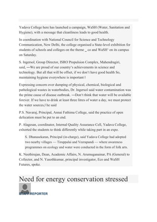 Visitors at the expo on Water, Sanitation and Hygiene at Yadava College in the city on Saturday.— Photo: R. Ashok
Yadava College here has launched a campaign, WaSH (Water, Sanitation and
Hygiene), with a message that cleanliness leads to good health.
In coordination with National Council for Science and Technology
Communication, New Delhi, the college organised a State-level exhibition for
students of schools and colleges on the theme ‗ co and WaSH‘ on its campus
on Saturday.
S. Ingersol, Group Director, ISRO Propulsion Complex, Mahendragiri,
said, ―We are proud of our country‘s achievements in science and
technology. But all that will be offset, if we don‘t have good health So,
maintaining hygiene everywhere is important ‖
Expressing concern over dumping of physical, chemical, biological and
pathological wastes in waterbodies, Dr. Ingersol said water contamination was
the prime cause of disease outbreak. ―Don‘t think that water will be available
forever. If we have to drink at least three litres of water a day, we must protect
the water sources,‖ he said
P.S. Navaraj, Principal, Annai Fathima College, said the practice of open
defecation must be put to an end.
P. Alagesan, coordinator, Internal Quality Assurance Cell, Yadava College,
exhorted the students to think differently while taking part in an expo.
S. Dhanasekaran, Principal (in-charge), said Yadava College had adopted
two nearby villages — Tiruppalai and Veerapandi — where awareness
programmes on ecology and water were conducted in the form of folk arts.
K. Neethirajan, Dean, Academic Affairs, N. Arumuganainar, PA (General) to
Collector, and N. Yasothkumar, principal investigator, Eco and WaSH
Futures, spoke.
Need for energy conservation stressed
STAFF REPORTER
 