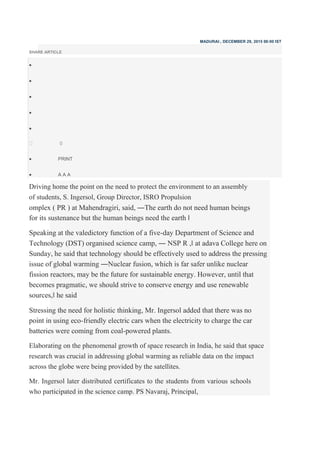 MADURAI:, DECEMBER 29, 2015 00:00 IST
SHARE ARTICLE





0
 PRINT

 A A A
Driving home the point on the need to protect the environment to an assembly
of students, S. Ingersol, Group Director, ISRO Propulsion
omplex ( PR ) at Mahendragiri, said, ―The earth do not need human beings
for its sustenance but the human beings need the earth ‖
Speaking at the valedictory function of a five-day Department of Science and
Technology (DST) organised science camp, ― NSP R ,‖ at adava College here on
Sunday, he said that technology should be effectively used to address the pressing
issue of global warming ―Nuclear fusion, which is far safer unlike nuclear
fission reactors, may be the future for sustainable energy. However, until that
becomes pragmatic, we should strive to conserve energy and use renewable
sources,‖ he said
Stressing the need for holistic thinking, Mr. Ingersol added that there was no
point in using eco-friendly electric cars when the electricity to charge the car
batteries were coming from coal-powered plants.
Elaborating on the phenomenal growth of space research in India, he said that space
research was crucial in addressing global warming as reliable data on the impact
across the globe were being provided by the satellites.
Mr. Ingersol later distributed certificates to the students from various schools
who participated in the science camp. PS Navaraj, Principal,
 