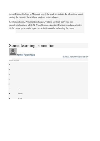 Annai Fatima College in Madurai, urged the students to take the ideas they learnt
during the camp to their fellow students in the schools.
S, Dhanasekaran, Principal (in charge), Yadava College, delivered the
presidential address while N. Yasothkumar, Assistant Professor and coordinator
of the camp, presented a report on activities conducted during the camp.
Some learning, some fun
Yamini Paranirajan
MADURAI:, FEBRUARY 17, 2016 15:51 IST
SHARE ARTICLE





1
 PRINT

 A A A
 