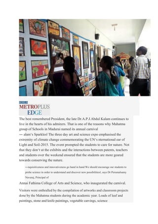 FUN LEARNING: Art expo by students of Mahatma group of schools. Photo: Special Arrangement
MORE-IN
The best remembered President, the late Dr.A.P.J.Abdul Kalam continues to
live in the hearts of his admirers. That is one of the reasons why Mahatma
group of Schools in Madurai named its annual carnival
― alam‘s Sparkles‖ The three day art and science expo emphasised the
extremity of climate change commemorating the UN‘s nternational ear of
Light and Soil-2015. The event prompted the students to care for nature. Not
that they don‘t ut the exhibits and the interactions between patents, teachers
and students over the weekend ensured that the students are more geared
towards conserving the nature.
―nquisitiveness and innovativeness go hand in hand We should encourage our students to
probe science in order to understand and discover new possibilities‖, says Dr Perumalsamy
Navaraj, Principal of
Annai Fathima College of Arts and Science, who inaugurated the carnival.
Visitors were enthralled by the compilation of artworks and classroom projects
done by the Mahatma students during the academic year. Loads of leaf and
paintings, stone and knife paintings, vegetable carvings, science
 