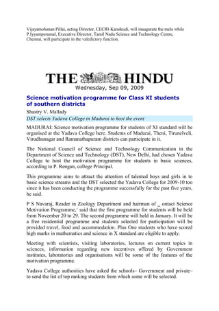 Vijayamohanan Pillai, acting Director, CECRI-Karaikudi, will inaugurate the mela while
P.Iyyamperumal, Executive Director, Tamil Nadu Science and Technology Centre,
Chennai, will participate in the valedictory function.
Wednesday, Sep 09, 2009
Science motivation programme for Class XI students
of southern districts
Shastry V. Mallady
DST selects Yadava College in Madurai to host the event
MADURAI: Science motivation programme for students of XI standard will be
organised at the Yadava College here. Students of Madurai, Theni, Tirunelveli,
Virudhunagar and Ramanathapuram districts can participate in it.
The National Council of Science and Technology Communication in the
Department of Science and Technology (DST), New Delhi, had chosen Yadava
College to host the motivation programme for students in basic sciences,
according to P. Rengan, college Principal.
This programme aims to attract the attention of talented boys and girls in to
basic science streams and the DST selected the Yadava College for 2009-10 too
since it has been conducting the programme successfully for the past five years,
he said.
P S Navaraj, Reader in Zoology Department and hairman of ‗ ontact Science
Motivation Programme,‘ said that the first programme for students will be held
from November 20 to 29. The second programme will held in January. It will be
a free residential programme and students selected for participation will be
provided travel, food and accommodation. Plus One students who have scored
high marks in mathematics and science in X standard are eligible to apply.
Meeting with scientists, visiting laboratories, lectures on current topics in
sciences, information regarding new incentives offered by Government
institutes, laboratories and organisations will be some of the features of the
motivation programme.
Yadava College authorities have asked the schools– Government and private–
to send the list of top ranking students from which some will be selected.
 
