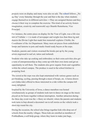 projects were on display and many were also on sale. The school follows ‗No
ag Day‘ every Saturday through the year and that is the day when students
engage themselves in different activities ―They are assigned themes and they
choose it their way to complete the exercise. This kind of an activity fosters
imagination, creativity and teamwork‖ says Shanthi Ramoharan, Vice
Principal.
For instance, the centre piece on display for the Year of Light, was a life-size
idol of Vallalar ― t is made of newspaper and weighs less than three kg and
depicts the Divine Light that made him immortal‖ explains J.Noble, the
Coordinator of the Art Department. Many more art pieces from embellished
lamps and lanterns to pots and masks found ready buyers at the expo.
Students, parents and visitors swarmed the kiosks put up by the young
artists engrossed in nail art, tattoo and mehendi.
Students who take up cooking and embroidery as their extra activities also get
a taste of entrepreneurship as they come up with their own items and get an
opportunity to sell them. The students also grow organic fruits and vegetables
within the school campus. The produce is used in the school kitchen in
preparing food.
The crowd at the expo was also kept entertained with various games such as
pot breaking, cycling, passing through a maze of hoops, etc. A horse-drawn
cart (Jatka ride) offered to those interested in a ride within the campus left
many delighted.
Inspired by the University of Iowa, a dance marathon was hosted
simultaneously as groups of students took turn to dance on stage as the music
played on for hours together without interruption. Another attraction during
the three day event was the ―Story on wheels‖, where the parents and students
took turns to hop aboard a decorated van to tell stories as the vehicle took a
short trip round the city.
During the occasion, the school also brings together kids who drop out of
schools from the nearby villages. These kids are enrolled as members of
Prabhodhana, a self-help group, where they learn to make jute bags,
 