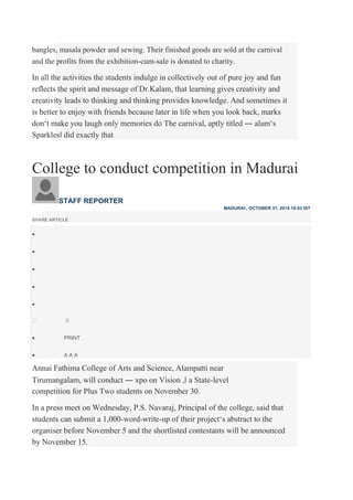 bangles, masala powder and sewing. Their finished goods are sold at the carnival
and the profits from the exhibition-cum-sale is donated to charity.
In all the activities the students indulge in collectively out of pure joy and fun
reflects the spirit and message of Dr.Kalam, that learning gives creativity and
creativity leads to thinking and thinking provides knowledge. And sometimes it
is better to enjoy with friends because later in life when you look back, marks
don‘t make you laugh only memories do The carnival, aptly titled ― alam‘s
Sparkles‖ did exactly that
College to conduct competition in Madurai
STAFF REPORTER
MADURAI:, OCTOBER 31, 2014 10:03 IST
SHARE ARTICLE





0
 PRINT

 A A A
Annai Fathima College of Arts and Science, Alampatti near
Tirumangalam, will conduct ― xpo on Vision ,‖ a State-level
competition for Plus Two students on November 30.
In a press meet on Wednesday, P.S. Navaraj, Principal of the college, said that
students can submit a 1,000-word-write-up of their project‘s abstract to the
organiser before November 5 and the shortlisted contestants will be announced
by November 15.
 