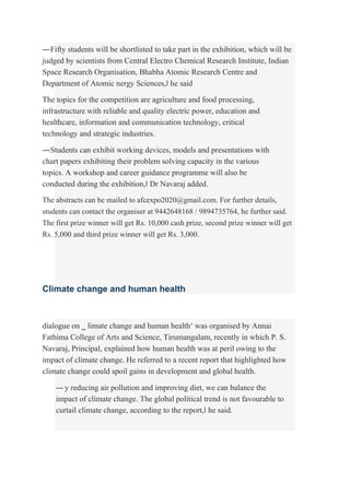 ―Fifty students will be shortlisted to take part in the exhibition, which will be
judged by scientists from Central Electro Chemical Research Institute, Indian
Space Research Organisation, Bhabha Atomic Research Centre and
Department of Atomic nergy Sciences,‖ he said
The topics for the competition are agriculture and food processing,
infrastructure with reliable and quality electric power, education and
healthcare, information and communication technology, critical
technology and strategic industries.
―Students can exhibit working devices, models and presentations with
chart papers exhibiting their problem solving capacity in the various
topics. A workshop and career guidance programme will also be
conducted during the exhibition,‖ Dr Navaraj added.
The abstracts can be mailed to afcexpo2020@gmail.com. For further details,
students can contact the organiser at 9442648168 / 9894735764, he further said.
The first prize winner will get Rs. 10,000 cash prize, second prize winner will get
Rs. 5,000 and third prize winner will get Rs. 3,000.
Climate change and human health
dialogue on ‗ limate change and human health‘ was organised by Annai
Fathima College of Arts and Science, Tirumangalam, recently in which P. S.
Navaraj, Principal, explained how human health was at peril owing to the
impact of climate change. He referred to a recent report that highlighted how
climate change could spoil gains in development and global health.
―y reducing air pollution and improving diet, we can balance the
impact of climate change. The global political trend is not favourable to
curtail climate change, according to the report,‖ he said.
 