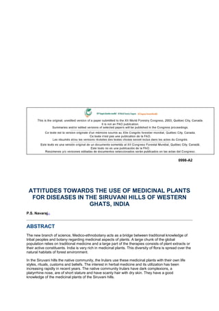 0998-A2
ATTITUDES TOWARDS THE USE OF MEDICINAL PLANTS
FOR DISEASES IN THE SIRUVANI HILLS OF WESTERN
GHATS, INDIA
P.S. Navaraj[1]
ABSTRACT
The new branch of science, Medico-ethnobotany acts as a bridge between traditional knowledge of
tribal peoples and botany regarding medicinal aspects of plants. A large chunk of the global
population relies on traditional medicine and a large part of the therapies consists of plant extracts or
their active constituents. India is very rich in medicinal plants. This diversity of flora is spread over the
natural habitats of forest environment.
In the Siruvani hills the native community, the Irulars use these medicinal plants with their own life
styles, rituals, customs and beliefs. The interest in herbal medicine and its utilization has been
increasing rapidly in recent years. The native community Irulars have dark complexions, a
platyrrhine nose, are of short stature and have scanty hair with dry skin. They have a good
knowledge of the medicinal plants of the Siruvani hills.
 