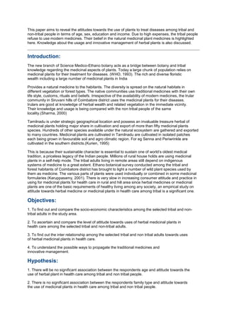 This paper aims to reveal the attitudes towards the use of plants to treat diseases among tribal and
non-tribal people in terms of age, sex, education and income. Due to high expenses, the tribal people
refuse to use modern medicines. Their belief in the natural medicinal plant medicines is highlighted
here. Knowledge about the usage and innovative management of herbal plants is also discussed.
Introduction:
The new branch of Science Medico-Ethano botany acts as a bridge between botany and tribal
knowledge regarding the medicinal aspects of plants. Today a large chunk of population relies on
medicinal plants for their treatment for diseases. (WHO, 1993). The rich and diverse floristic
wealth including a large number of medicinal plants in India
Provides a natural medicine to the habitants. The diversity is spread on the natural habitats in
different vegetation or forest types. The native communities use traditional medicines with their own
life style, customs, rituals and beliefs. Irrespective of the availability of modern medicines, the Irular
community in Siruvani hills of Coimbatore district uses the medicinal plants for their diseases.
Irulars are good at knowledge of herbal wealth and related vegetation in the immediate vicinity.
Their knowledge and usage is being compared with the non tribal people of the same
locality.(Sharma, 2000)
Tamilnadu is under strategic geographical location and possess an invaluable treasure herbal of
medicinal plants holding major share in cultivation and export of more than fifty medicinal plants
species. Hundreds of other species available under the natural ecosystem are gathered and exported
to many countries. Medicinal plants are cultivated in Tamilnadu are cultivated in isolated patches
each being grown in favourable soil and agro climatic region. For eg Senna and Periwrinkle are
cultivated in the southern districts.(Kurien, 1995)
This is because their sustainable character is essential to sustain one of world’s oldest medical
tradition, a priceless legacy of the Indian people. Millions of rural house holds are using medicinal
plants in a self-help mode. The tribal adults living in remote areas still depend on indigenous
systems of medicine to a great extent. Ethano botanical survey conducted among the tribal and
forest habitants of Coimbatore district has brought to light a number of wild plant species used by
them as medicine. The various parts of plants were used individually or combined in some medicinal
formularies (Karuppasamy, 2001). There is very slow in increasing consumer attitude and practice in
using for medicinal plants for health care in rural and hill area since herbal medicines or medicinal
plants are one of the basic requirements of healthy living among any society, an empirical study on
attitude towards herbal medicine or medicinal plants in health care among tribal is a significant one.
Objectives:
1. To find out and compare the socio-economic characteristics among the selected tribal and non-
tribal adults in the study area.
2. To ascertain and compare the level of attitude towards uses of herbal medicinal plants in
health care among the selected tribal and non-tribal adults.
3. To find out the inter relationship among the selected tribal and non tribal adults towards uses
of herbal medicinal plants in health care.
4. To understand the possible ways to propagate the traditional medicines and
innovative management.
Hypothesis:
1. There will be no significant association between the respondents age and attitude towards the
use of herbal plant in health care among tribal and non tribal people.
2. There is no significant association between the respondents family type and attitude towards
the use of medicinal plants in health care among tribal and non tribal people.
 