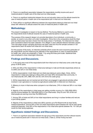 3. There is no significant association between the respondents monthly income and use of
medicinal plants in health care of the tribal and non tribal people.
4. There is no significant relationship between the sex and education status and the attitude towards the
uses of medicinal plants in health care of the respondents both in tribal and non tribal area.
5. There will be no significant difference between the respondents belong to tribal and non tribal
areas with reference to attitude toward the uses of medicinal plants in health care.
Methodology:
The present investigation is based on Survey Method. The Survey Method is used to study
the respondents level of attitude towards the uses of medicinal plants in health care.
The purpose of this research design is to provide description of an individual, a community, a
society, an event or any other unit under investigation. Since this is the comparative study the tribal
and non tribal areas has been chosen from the study areas in Tamilnadu. For tribal and non tribal
area Coimbatore district has been selected. Five villages in each selected districts had been chosen.
The multi stage random sampling technique has been used and thus the sample consists of 120
respondents (each 60 adults from tribal and non tribal area).
For the purpose of the study, an interview schedule which covers the socio economic particulars of
the respondents and the measuring the attitudes of the respondents on uses of medicinal plants
for health care, which are presented in Table -1 by using the three point scale. Statistical tools
were employed to draw meaningful inferences.
Findings and Discussions.
1. In the study area most of the respondents both from tribal and non tribal area come under the age
group of 28-42 years.
2. 65% and 35% of the respondents in tribal area belongs to male and female respectively where as
it is 68% and 32% in non tribal areas.
3. All the responsdents in both tribal and non tribal area belong to same religin, Hindu. All the
respondents in tribal area belong to (Sloca 42% and Irular 58%) Scheduled tribe community. In
non tribal area BC 25%, MBC 42% and SC 33% forms the caste group.
4. All the respondents are not married and all of them are engaged in agricultural activities either
involved in own agriculture or involved as agricultural coolies both in tribal and non tribal area.
5. Illiteracy is more in tribal area when compare to non tribal area. (74% in tribal and 58% in non tribal
area.
6. Majority of the respondents in tribal areas are getting monthly income of rs 1500-3000 (56%)
and the income between Rs 1000-4000 (62%) in non tribal areas. Only 5% and 18% of the non
tribal people are earning more than Rs.5000/month.
7. Among 78% of tribal and 54% of non tribal respondents are living in nuclear families and rest are
in joint family system.
8. Majority of the respondents in tribal area (85%) spends up to Rs 60/permonth for their family
medical expenditure. Around 60% of the non tribal respondents spend between 80-150 for their family
medicinal expenses. Only 28% of the respondents in non tribal area spends between Rs. 151-300 per
month for their family expenses.
Hypothesis related findings and Discussions.
1. There is no significant association between the age group of the respondents and their attitude towards
use of medicinal plants both in tribal and non-tribal areas. (Table 2). Similar finding has been
 