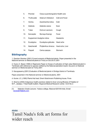 5. Pirandai Cissus quandrangularis Health care
6. Thuthuvalai Solanum trilobatum Cold and Fever
7. Vembu Azardirachta indica Cold
8. Adatoda Adatoda vesica fever
9. Tulasi Ocimum sanctum. Cough
10. Karivepilai Murraya Koenigi Fever
11. Kuppaimeni Acalypha indica Headache
12. Eucalyptus Eucalyptus globules Head ache
13. Keezhanalli Phyllanthus Amarus Head ache, Liver
14. Pappali Carica papaya. Stomach.
Bibiliography
1. Darshan Shankar (2001) Current scenerio of Medicinal plants. Paper presented in the
National seminar on Medicinal plants at Trichy on Oct 20-21,2001
2. Husnu C. Baser (1999) in Rajamanis Paper on Scope of cultivation of High value Medicinal plant in
Tamilnadu with reference to species notified by the National plantation board, Souvenir on National
seminar on Medicinal plant at Trichy 2001
3. Karuppasamy (2001) Evaluation of Medicinal plants in Dindigul district of Tamilnadu
Paper presented in the National seminar on Medicinal plants, 2001
4. Kurian J.C.,(1995) Plants that heal, Orient Watchmann Publishing house, Pune.
5. Sharma (2000) Indigneous health practices related to fever among Bharias of Patalkot of
M.P., Jabalpur, Tribal Health bulletin, Regional Medical Research center, Vol 6 No 2.
[1] Selection Grade Lecturer, Yadava college, Madurai-625104-India. Email:
navaraj678@sify.com
ADURAI
Tamil Nadu's folk art forms for
wider reach
 