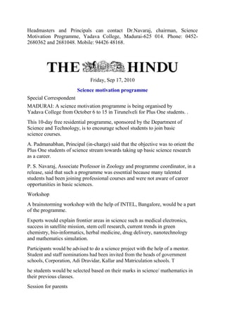 Headmasters and Principals can contact Dr.Navaraj, chairman, Science
Motivation Programme, Yadava College, Madurai-625 014. Phone: 0452-
2680362 and 2681048. Mobile: 94426 48168.
Friday, Sep 17, 2010
Science motivation programme
Special Correspondent
MADURAI: A science motivation programme is being organised by
Yadava College from October 6 to 15 in Tirunelveli for Plus One students. .
This 10-day free residential programme, sponsored by the Department of
Science and Technology, is to encourage school students to join basic
science courses.
A. Padmanabhan, Principal (in-charge) said that the objective was to orient the
Plus One students of science stream towards taking up basic science research
as a career.
P. S. Navaraj, Associate Professor in Zoology and programme coordinator, in a
release, said that such a programme was essential because many talented
students had been joining professional courses and were not aware of career
opportunities in basic sciences.
Workshop
A brainstorming workshop with the help of INTEL, Bangalore, would be a part
of the programme.
Experts would explain frontier areas in science such as medical electronics,
success in satellite mission, stem cell research, current trends in green
chemistry, bio-informatics, herbal medicine, drug delivery, nanotechnology
and mathematics simulation.
Participants would be advised to do a science project with the help of a mentor.
Student and staff nominations had been invited from the heads of government
schools, Corporation, Adi Dravidar, Kallar and Matriculation schools. T
he students would be selected based on their marks in science/ mathematics in
their previous classes.
Session for parents
 