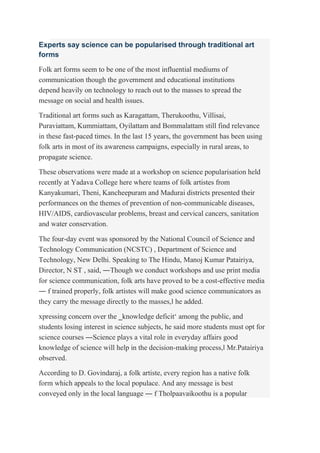 Experts say science can be popularised through traditional art
forms
Folk art forms seem to be one of the most influential mediums of
communication though the government and educational institutions
depend heavily on technology to reach out to the masses to spread the
message on social and health issues.
Traditional art forms such as Karagattam, Therukoothu, Villisai,
Puraviattam, Kummiattam, Oyilattam and Bommalattam still find relevance
in these fast-paced times. In the last 15 years, the government has been using
folk arts in most of its awareness campaigns, especially in rural areas, to
propagate science.
These observations were made at a workshop on science popularisation held
recently at Yadava College here where teams of folk artistes from
Kanyakumari, Theni, Kancheepuram and Madurai districts presented their
performances on the themes of prevention of non-communicable diseases,
HIV/AIDS, cardiovascular problems, breast and cervical cancers, sanitation
and water conservation.
The four-day event was sponsored by the National Council of Science and
Technology Communication (NCSTC) , Department of Science and
Technology, New Delhi. Speaking to The Hindu, Manoj Kumar Patairiya,
Director, N ST , said, ―Though we conduct workshops and use print media
for science communication, folk arts have proved to be a cost-effective media
― f trained properly, folk artistes will make good science communicators as
they carry the message directly to the masses,‖ he added.
xpressing concern over the ‗knowledge deficit‘ among the public, and
students losing interest in science subjects, he said more students must opt for
science courses ―Science plays a vital role in everyday affairs good
knowledge of science will help in the decision-making process,‖ Mr.Patairiya
observed.
According to D. Govindaraj, a folk artiste, every region has a native folk
form which appeals to the local populace. And any message is best
conveyed only in the local language ― f Tholpaavaikoothu is a popular
 