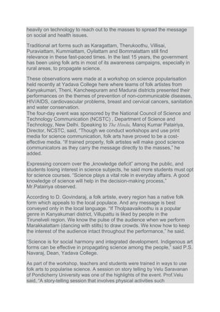 heavily on technology to reach out to the masses to spread the message
on social and health issues.
Traditional art forms such as Karagattam, Therukoothu, Villisai,
Puraviattam, Kummiattam, Oyilattam and Bommalattam still find
relevance in these fast-paced times. In the last 15 years, the government
has been using folk arts in most of its awareness campaigns, especially in
rural areas, to propagate science.
These observations were made at a workshop on science popularisation
held recently at Yadava College here where teams of folk artistes from
Kanyakumari, Theni, Kancheepuram and Madurai districts presented their
performances on the themes of prevention of non-communicable diseases,
HIV/AIDS, cardiovascular problems, breast and cervical cancers, sanitation
and water conservation.
The four-day event was sponsored by the National Council of Science and
Technology Communication (NCSTC) , Department of Science and
Technology, New Delhi. Speaking to The Hindu, Manoj Kumar Patairiya,
Director, NCSTC, said, “Though we conduct workshops and use print
media for science communication, folk arts have proved to be a cost-
effective media. “If trained properly, folk artistes will make good science
communicators as they carry the message directly to the masses,” he
added.
Expressing concern over the „knowledge deficit‟ among the public, and
students losing interest in science subjects, he said more students must opt
for science courses. “Science plays a vital role in everyday affairs. A good
knowledge of science will help in the decision-making process,”
Mr.Patairiya observed.
According to D. Govindaraj, a folk artiste, every region has a native folk
form which appeals to the local populace. And any message is best
conveyed only in the local language. “If Tholpaavaikoothu is a popular
genre in Kanyakumari district, Villupattu is liked by people in the
Tirunelveli region. We know the pulse of the audience when we perform
Marakkalattam (dancing with stilts) to draw crowds. We know how to keep
the interest of the audience intact throughout the performance,” he said.
“Science is for social harmony and integrated development. Indigenous art
forms can be effective in propagating science among the people,” said P.S.
Navaraj, Dean, Yadava College.
As part of the workshop, teachers and students were trained in ways to use
folk arts to popularise science. A session on story telling by Velu Saravanan
of Pondicherry University was one of the highlights of the event. Prof.Velu
said, “A story-telling session that involves physical activities such
 