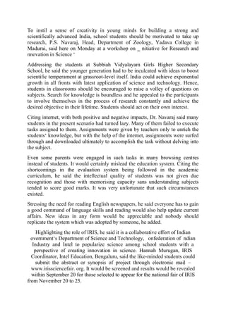 To instil a sense of creativity in young minds for building a strong and
scientifically advanced India, school students should be motivated to take up
research, P.S. Navaraj, Head, Department of Zoology, Yadava College in
Madurai, said here on Monday at a workshop on ‗ nitiative for Research and
nnovation in Science ‘
Addressing the students at Subbiah Vidyalayam Girls Higher Secondary
School, he said the younger generation had to be inculcated with ideas to boost
scientific temperament at grassroot-level itself. India could achieve exponential
growth in all fronts with latest application of science and technology. Hence,
students in classrooms should be encouraged to raise a volley of questions on
subjects. Search for knowledge is boundless and he appealed to the participants
to involve themselves in the process of research constantly and achieve the
desired objective in their lifetime. Students should act on their own interest.
Citing internet, with both positive and negative impacts, Dr. Navaraj said many
students in the present scenario had turned lazy. Many of them failed to execute
tasks assigned to them. Assignments were given by teachers only to enrich the
students‘ knowledge, but with the help of the internet, assignments were surfed
through and downloaded ultimately to accomplish the task without delving into
the subject.
Even some parents were engaged in such tasks in many browsing centres
instead of students. It would certainly mislead the education system. Citing the
shortcomings in the evaluation system being followed in the academic
curriculum, he said the intellectual quality of students was not given due
recognition and those with memorising capacity sans understanding subjects
tended to score good marks. It was very unfortunate that such circumstances
existed.
Stressing the need for reading English newspapers, he said everyone has to gain
a good command of language skills and reading would also help update current
affairs. New ideas in any form would be appreciable and nobody should
replicate the system which was adopted by someone, he added.
Highlighting the role of IRIS, he said it is a collaborative effort of Indian
overnment‘s Department of Science and Technology, onfederation of ndian
Industry and Intel to popularize science among school students with a
perspective of creating innovation in science. Hannah Murugan, IRIS
Coordinator, Intel Education, Bengaluru, said the like-minded students could
submit the abstract or synopsis of project through electronic mail –
www.irissciencefair. org. It would be screened and results would be revealed
within September 20 for those selected to appear for the national fair of IRIS
from November 20 to 25.
 