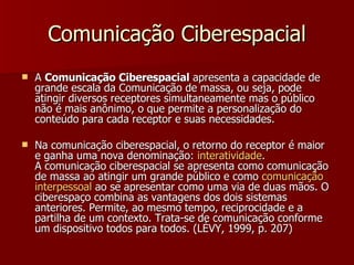 Comunicação Ciberespacial A  Comunicação Ciberespacial  apresenta a capacidade de grande escala da Comunicação de massa, ou seja, pode atingir diversos receptores simultaneamente mas o público não é mais anônimo, o que permite a personalização do conteúdo para cada receptor e suas necessidades. Na comunicação ciberespacial, o retorno do receptor é maior e ganha uma nova denominação:  interatividade .  A comunicação ciberespacial se apresenta como comunicação de massa ao atingir um grande público e como  comunicação   interpessoal  ao se apresentar como uma via de duas mãos. O ciberespaço combina as vantagens dos dois sistemas anteriores. Permite, ao mesmo tempo, reciprocidade e a partilha de um contexto. Trata-se de comunicação conforme um dispositivo todos para todos. (LÉVY, 1999, p. 207) 
