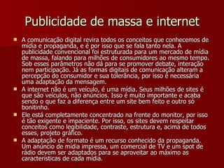 Publicidade de massa e internet A comunicação digital revira todos os conceitos que conhecemos de mídia e propaganda, e é por isso que se fala tanto nela. A publicidade convencional foi estruturada para um mercado de mídia de massa, falando para milhões de consumidores ao mesmo tempo. Sob esses parâmetros não dá para se promover debate, interação nem participação. Já as formas digitais de comunicação alteram a percepção do consumidor e sua tolerância, por isso é necessária uma adaptação da mensagem. A internet não é um veículo, é uma mídia. Seus milhões de sites é que são veículos, não anúncios. Isso é muito importante e acaba sendo o que faz a diferença entre um site bem feito e outro só bonitinho. Ele está completamente concentrado na frente do monitor, por isso é tão exigente e impaciente. Por isso, os sites devem respeitar conceitos como legibilidade, contraste, estrutura e, acima de todos esses, projeto gráfico. A adaptação de formato é um recurso conhecido da propaganda. Um anúncio de mídia impressa, um comercial de TV e um spot de rádio devem ser adaptados para se aproveitar ao máximo as características de cada mídia. 
