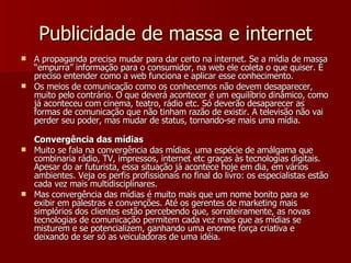Publicidade de massa e internet A propaganda precisa mudar para dar certo na internet. Se a mídia de massa “empurra” informação para o consumidor, na web ele coleta o que quiser. È preciso entender como a web funciona e aplicar esse conhecimento. Os meios de comunicação como os conhecemos não devem desaparecer, muito pelo contrário. O que deverá acontecer é um equilíbrio dinâmico, como já aconteceu com cinema, teatro, rádio etc. Só deverão desaparecer as formas de comunicação que não tinham razão de existir. A televisão não vai perder seu poder, mas mudar de status, tornando-se mais uma mídia.  Convergência das mídias Muito se fala na convergência das mídias, uma espécie de amálgama que combinaria rádio, TV, impressos, internet etc graças às tecnologias digitais. Apesar do ar futurista, essa situação já acontece hoje em dia, em vários ambientes. Veja os perfis profissionais no final do livro: os especialistas estão cada vez mais multidisciplinares. Mas convergência das mídias é muito mais que um nome bonito para se exibir em palestras e convenções. Até os gerentes de marketing mais simplórios dos clientes estão percebendo que, sorrateiramente, as novas tecnologias de comunicação permitem cada vez mais que as mídias se misturem e se potencializem, ganhando uma enorme força criativa e deixando de ser só as veiculadoras de uma idéia. 
