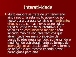 Interatividade Muito embora se trate de um fenomeno ainda novo, já está muito absorvido no nosso dia a dia esse convívio em  ambientes   virtuais  que, com as novas tecnologias, torna-se cada vez mais interativo. Os veículos de  comunicação   mediada  têm lançado mão de recursos técnicos que abrem cada vez mais o espectro de possibilidades nesse sentido, aumentando e modificando estruturalmente as formas de  interação  social , ocasionando novas formas de relação e até mesmo criando novos paradigmas para elas.  
