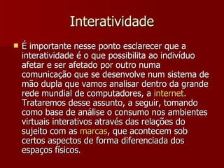 Interatividade É importante nesse ponto esclarecer que a interatividade é o que possibilita ao indivíduo afetar e ser afetado por outro numa comunicação que se desenvolve num sistema de mão dupla que vamos analisar dentro da grande rede mundial de computadores, a  internet . Trataremos desse assunto, a seguir, tomando como base de análise o consumo nos ambientes virtuais interativos através das relações do sujeito com as  marcas , que acontecem sob certos aspectos de forma diferenciada dos espaços físicos. 