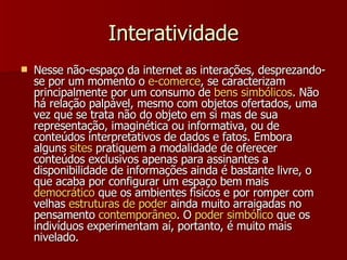 Interatividade Nesse não-espaço da internet as interações, desprezando-se por um momento o  e-comerce , se caracterizam principalmente por um consumo de  bens  simbólicos . Não há relação palpável, mesmo com objetos ofertados, uma vez que se trata não do objeto em si mas de sua representação, imaginética ou informativa, ou de conteúdos interpretativos de dados e fatos. Embora alguns  sites  pratiquem a modalidade de oferecer conteúdos exclusivos apenas para assinantes a disponibilidade de informações ainda é bastante livre, o que acaba por configurar um espaço bem mais  democrático  que os ambientes físicos e por romper com velhas  estruturas  de  poder  ainda muito arraigadas no pensamento  contemporâneo . O  poder   simbólico  que os indivíduos experimentam aí, portanto, é muito mais nivelado.  