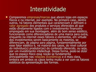 Interatividade Comparemos  empresas / marcas  que abrem lojas em espaços físicos e na internet, por exemplo. No primeiro caso, dentre outros, há fatores elementais que caracterizam e definem o  valor  agregado  dos produtos e serviços oferecidos ali que estão diretamente ligados com o investimento financeiro empregado em sua montagem, além do bom senso estético, funcionando como diferenciadores de uma marca para outra, enquanto na internet esses fatores e elementos, em virtude dos investimentos serem basicamente os mesmos, se diferenciam, de página para página, fundamentalmente por esse fator estético e, na maioria dos casos, do nível cultural do indivíduo(s) produtor(es) do conteúdo oferecido, ou seja, por um investimento intelectual. Dessa forma, pode-se dizer que no espaço físico essa noção se fundamenta principalmente nas  relações   econômicas  e é mais clara, embora em ambos os casos tenha muito a ver com os fatores estéticos da apresentação das formas. 