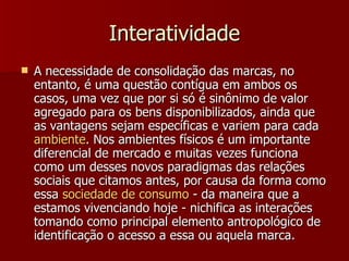 Interatividade A necessidade de consolidação das marcas, no entanto, é uma questão contígua em ambos os casos, uma vez que por si só é sinônimo de valor agregado para os bens disponibilizados, ainda que as vantagens sejam específicas e variem para cada  ambiente . Nos ambientes físicos é um importante diferencial de mercado e muitas vezes funciona como um desses novos paradigmas das relações sociais que citamos antes, por causa da forma como essa  sociedade  de  consumo  - da maneira que a estamos vivenciando hoje - nichifica as interações tomando como principal elemento antropológico de identificação o acesso a essa ou aquela marca.  