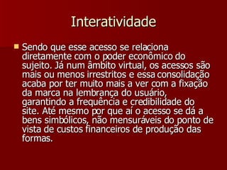 Interatividade Sendo que esse acesso se relaciona diretamente com o poder econômico do sujeito. Já num âmbito virtual, os acessos são mais ou menos irrestritos e essa consolidação acaba por ter muito mais a ver com a fixação da marca na lembrança do usuário, garantindo a frequência e credibilidade do site. Até mesmo por que aí o acesso se dá a bens simbólicos, não mensuráveis do ponto de vista de custos financeiros de produção das formas. 