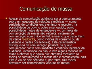 Comunicação de massa Apesar da comunicação autêntica ser a que se assenta sobre um esquema de relações simétricas — numa paridade de condições entre emissor e receptor, na possibilidade de ouvir o outro e ser ouvido, como possibilidade mútua de entender-se —, os meios de comunicação de massa são veículos, sistemas de comunicação num único sentido (mesmo que disponham de vários  feedbacks , como índices de consumo ou de audiência e cartas dos leitores). Esta característica distingue-os da comunicação pessoal, na qual o comunicador conta com imediato e contínuo feedback da audiência, intencional ou não, e leva alguns teóricos da mídia a afirmar que aquilo que obtemos mediante os meios de comunicação de massa não é comunicação, pois esta é via de dois sentidos e, por tanto, tais meios deveriam ser denominados veículos de massa. 