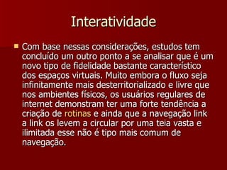 Interatividade Com base nessas considerações, estudos tem concluído um outro ponto a se analisar que é um novo tipo de fidelidade bastante característico dos espaços virtuais. Muito embora o fluxo seja infinitamente mais desterritorializado e livre que nos ambientes físicos, os usuários regulares de internet demonstram ter uma forte tendência a criação de  rotinas  e ainda que a navegação link a link os levem a circular por uma teia vasta e ilimitada esse não é tipo mais comum de navegação.  
