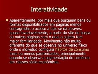 Interatividade Aparentemente, por mais que busquem bens ou formas disponibilizados em páginas menos consagradas o acesso a elas se dá através, quase invariavelmente, a partir do site de busca ou outras páginas com o qual o sujeito tem maior familiaridade. Movimento não muito diferente do que se observa no universo físico onde o indivíduo configura  hábitos  de  consumo  mais ou menos padronizados, principalmente quando se observa a segmentação do comércio em classes sócio-econômicas. 