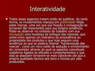 Interatividade Todos esses aspectos tratam então de justificar, de certa forma, os investimentos maciços em  publicidade  feitos pelas marcas, uma vez que sua fixação e consagração se tornaram tão importantes para sua própria existência. Pode–se observar no contexto do trabalho com sua  divulgação  uma mudança de enfoque das mesmas, que antes eram apenas um indicativo da procedência ou propriedade dos produtos e que hoje seguem uma tendência ao que se poderia chamar “humanização das marcas”, como um novo estilo de sedução e envolvimento do consumidor através do qual os aspectos conceituais subjetivos ligados às atitudes e comportamentos a que elas se associam tornarem-se mais valoráveis até que a própria qualidade técnica dos bens e formas por eles produzidos.  