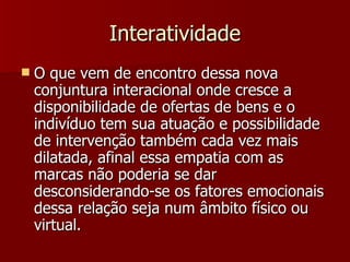 Interatividade O que vem de encontro dessa nova conjuntura interacional onde cresce a disponibilidade de ofertas de bens e o indivíduo tem sua atuação e possibilidade de intervenção também cada vez mais dilatada, afinal essa empatia com as marcas não poderia se dar desconsiderando-se os fatores emocionais dessa relação seja num âmbito físico ou virtual. 