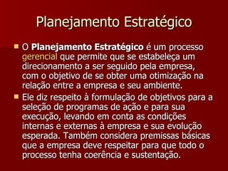 Planejamento Estratégico O  Planejamento Estratégico  é um processo  gerencial  que permite que se estabeleça um direcionamento a ser seguido pela empresa, com o objetivo de se obter uma otimização na relação entre a empresa e seu ambiente. Ele diz respeito à formulação de objetivos para a seleção de programas de ação e para sua execução, levando em conta as condições internas e externas à empresa e sua evolução esperada. Também considera premissas básicas que a empresa deve respeitar para que todo o processo tenha coerência e sustentação. 