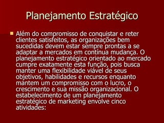 Planejamento Estratégico Além do compromisso de conquistar e reter clientes satisfeitos, as organizações bem sucedidas devem estar sempre prontas a se adaptar a mercados em contínua mudança. O planejamento estratégico orientado ao mercado cumpre exatamente esta função, pois busca manter uma flexibilidade viável de seus objetivos, habilidades e recursos enquanto mantem um compromisso com o lucro, o crescimento e sua missão organizacional. O estabelecimento de um planejamento estratégico de marketing envolve cinco atividades: 