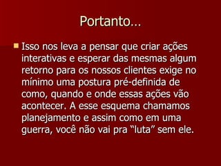 Portanto… Isso nos leva a pensar que criar ações interativas e esperar das mesmas algum retorno para os nossos clientes exige no mínimo uma postura pré-definida de como, quando e onde essas ações vão acontecer. A esse esquema chamamos planejamento e assim como em uma guerra, você não vai pra “luta” sem ele. 