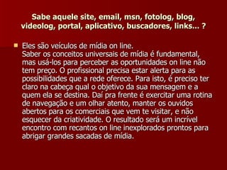 Sabe aquele site, email, msn, fotolog, blog, videolog, portal, aplicativo, buscadores, links... ? Eles são veículos de mídia on line. Saber os conceitos universais de mídia é fundamental, mas usá-los para perceber as oportunidades on line não tem preço. O profissional precisa estar alerta para as possibilidades que a rede oferece. Para isto, é preciso ter claro na cabeça qual o objetivo da sua mensagem e a quem ela se destina. Daí pra frente é exercitar uma rotina de navegação e um olhar atento, manter os ouvidos abertos para os comerciais que vem te visitar, e não esquecer da criatividade. O resultado será um incrível encontro com recantos on line inexplorados prontos para abrigar grandes sacadas de mídia.  