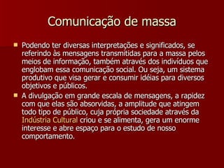 Comunicação de massa Podendo ter diversas interpretações e significados, se referindo às mensagens transmitidas para a massa pelos meios de informação, também através dos indivíduos que englobam essa comunicação social. Ou seja, um sistema produtivo que visa gerar e consumir idéias para diversos objetivos e públicos. A divulgação em grande escala de mensagens, a rapidez com que elas são absorvidas, a amplitude que atingem todo tipo de público, cuja própria sociedade através da  Indústria  Cultural  criou e se alimenta, gera um enorme interesse e abre espaço para o estudo de nosso comportamento. 