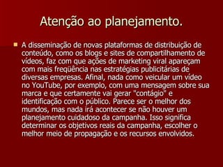 Atenção ao planejamento. A disseminação de novas plataformas de distribuição de conteúdo, como os blogs e sites de compartilhamento de vídeos, faz com que ações de marketing viral apareçam com mais freqüência nas estratégias publicitárias de diversas empresas. Afinal, nada como veicular um vídeo no YouTube, por exemplo, com uma mensagem sobre sua marca e que certamente vai gerar "contágio" e identificação com o público. Parece ser o melhor dos mundos, mas nada irá acontecer se não houver um planejamento cuidadoso da campanha. Isso significa determinar os objetivos reais da campanha, escolher o melhor meio de propagação e os recursos envolvidos.  