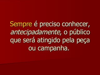 Sempre  é preciso conhecer,  antecipadamente , o público que será atingido pela peça ou campanha.  