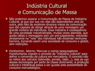 Indústria Cultural  e Comunicação de Massa Não podemos separar a Comunicação da Massa da Indústria Cultural, já que por sua vez elas são dependentes uma da outra, pelo fato de existirem diversos meios de comunicação que são capazes de atingir através de uma mensagem um grande número de indivíduos. Essa indústria é conseqüência de uma sociedade industrializada, muitas vezes alienada, que aceita idéias e mensagens sem um pré-julgamento, entrando diretamente na “veia” dos indivíduos não existindo nenhuma barreira, tornando assim uma sociedade de consumo e global, sem restrições. Horkheimer, Adorno, Marcuse e outros pesquisadores frankfurtianos criaram o conceito de "Indústria Cultural" para definir a conversão da cultura em mercadoria. O conceito não se refere aos veículos (televisão, jornais, rádio...), mas ao uso dessas tecnologias por parte da classe dominante. A produção cultural e intelectual passa a ser guiada pela possibilidade de consumo mercadológico. 