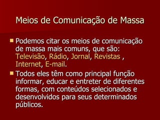 Meios de Comunicação de Massa Podemos citar os meios de comunicação de massa mais comuns, que são:  Televisão ,  Rádio ,  Jornal ,  Revistas  ,  Internet ,  E-mail . Todos eles têm como principal função informar, educar e entreter de diferentes formas, com conteúdos selecionados e desenvolvidos para seus determinados públicos. 