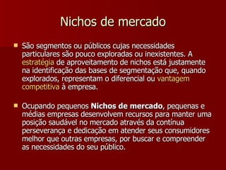Nichos de mercado São segmentos ou públicos cujas necessidades particulares são pouco exploradas ou inexistentes. A  estratégia  de aproveitamento de nichos está justamente na identificação das bases de segmentação que, quando explorados, representam o diferencial ou  vantagem   competitiva  à empresa. Ocupando pequenos  Nichos de mercado , pequenas e médias empresas desenvolvem recursos para manter uma posição saudável no mercado através da contínua perseverança e dedicação em atender seus consumidores melhor que outras empresas, por buscar e compreender as necessidades do seu público. 