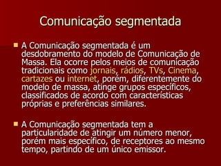 Comunicação segmentada A Comunicação segmentada é um desdobramento do modelo de Comunicação de Massa. Ela ocorre pelos meios de comunicação tradicionais como  jornais ,  rádios ,  TVs ,  Cinema ,  cartazes  ou  internet , porém, diferentemente do modelo de massa, atinge grupos específicos, classificados de acordo com características próprias e preferências similares.  A Comunicação segmentada tem a particularidade de atingir um número menor, porém mais específico, de receptores ao mesmo tempo, partindo de um único emissor. 